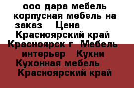 ооо дара-мебель корпусная мебель на заказ  › Цена ­ 7 500 - Красноярский край, Красноярск г. Мебель, интерьер » Кухни. Кухонная мебель   . Красноярский край